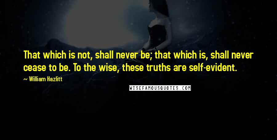 William Hazlitt Quotes: That which is not, shall never be; that which is, shall never cease to be. To the wise, these truths are self-evident.