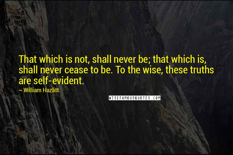 William Hazlitt Quotes: That which is not, shall never be; that which is, shall never cease to be. To the wise, these truths are self-evident.