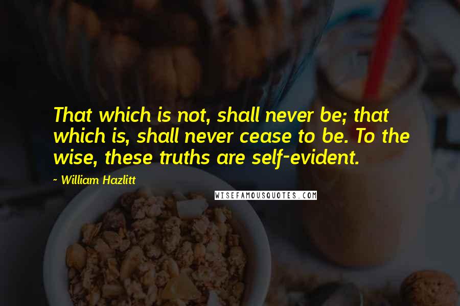 William Hazlitt Quotes: That which is not, shall never be; that which is, shall never cease to be. To the wise, these truths are self-evident.