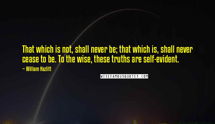 William Hazlitt Quotes: That which is not, shall never be; that which is, shall never cease to be. To the wise, these truths are self-evident.