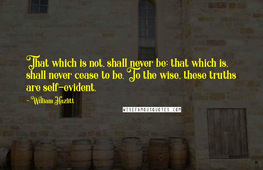 William Hazlitt Quotes: That which is not, shall never be; that which is, shall never cease to be. To the wise, these truths are self-evident.