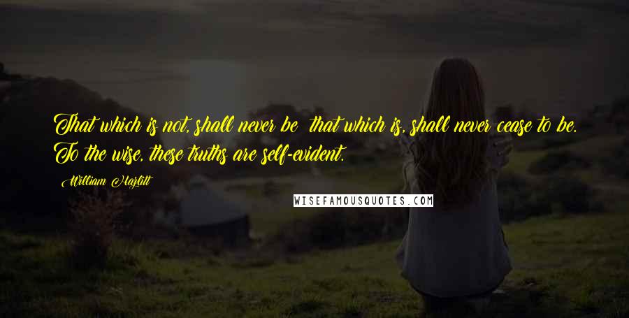 William Hazlitt Quotes: That which is not, shall never be; that which is, shall never cease to be. To the wise, these truths are self-evident.