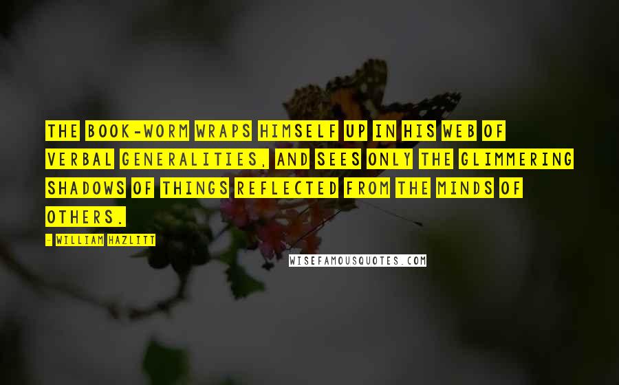 William Hazlitt Quotes: The book-worm wraps himself up in his web of verbal generalities, and sees only the glimmering shadows of things reflected from the minds of others.