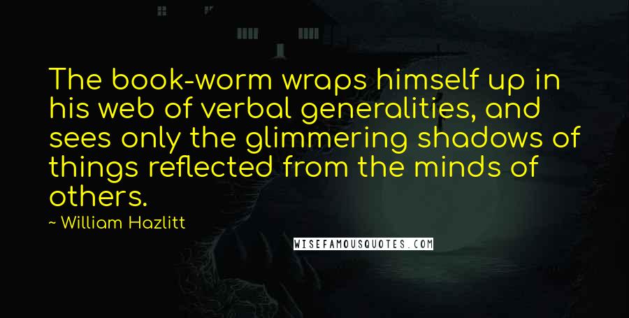 William Hazlitt Quotes: The book-worm wraps himself up in his web of verbal generalities, and sees only the glimmering shadows of things reflected from the minds of others.