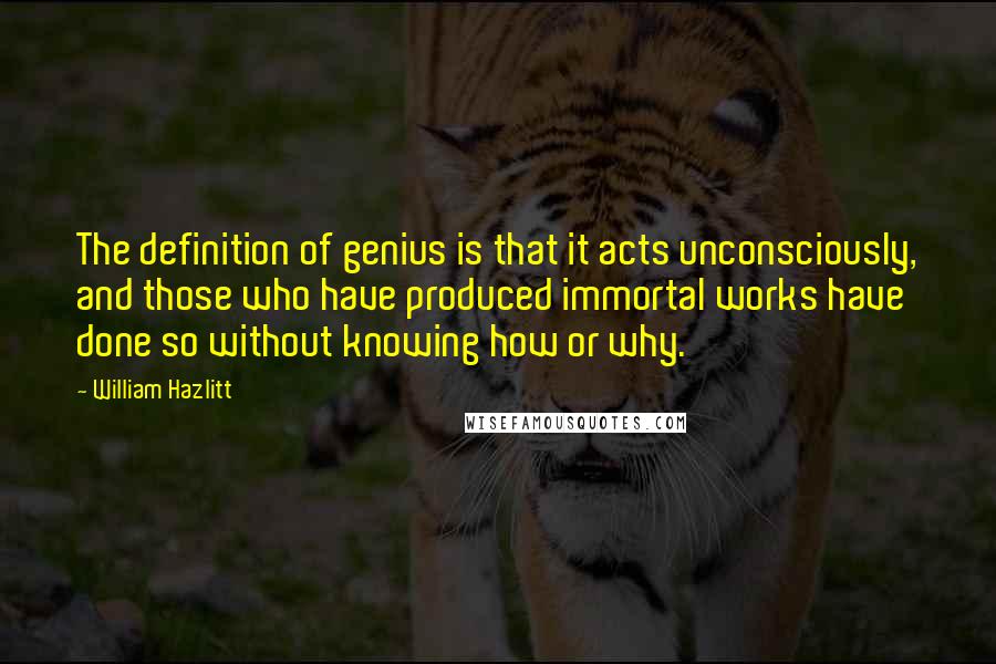 William Hazlitt Quotes: The definition of genius is that it acts unconsciously, and those who have produced immortal works have done so without knowing how or why.