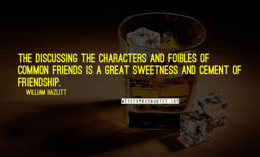 William Hazlitt Quotes: The discussing the characters and foibles of common friends is a great sweetness and cement of friendship.