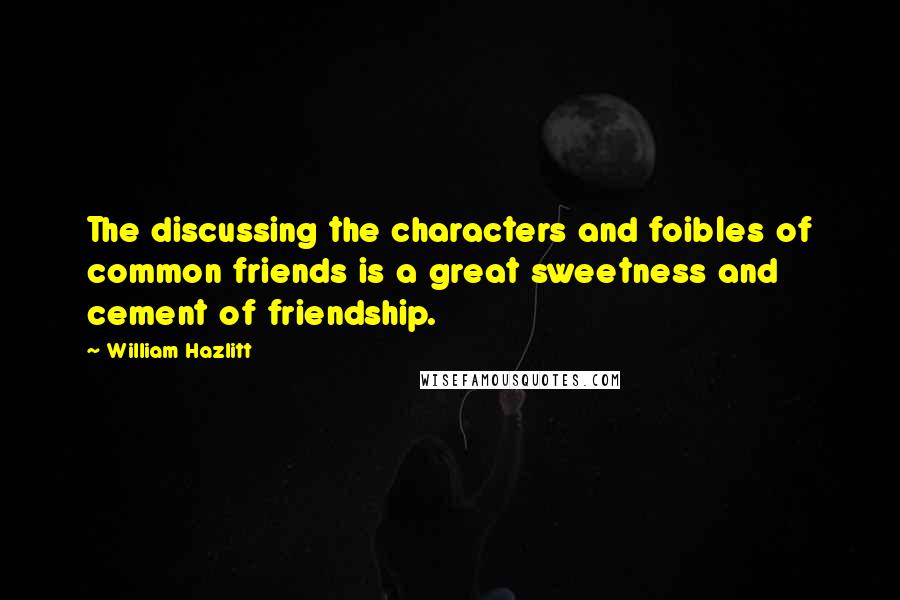 William Hazlitt Quotes: The discussing the characters and foibles of common friends is a great sweetness and cement of friendship.