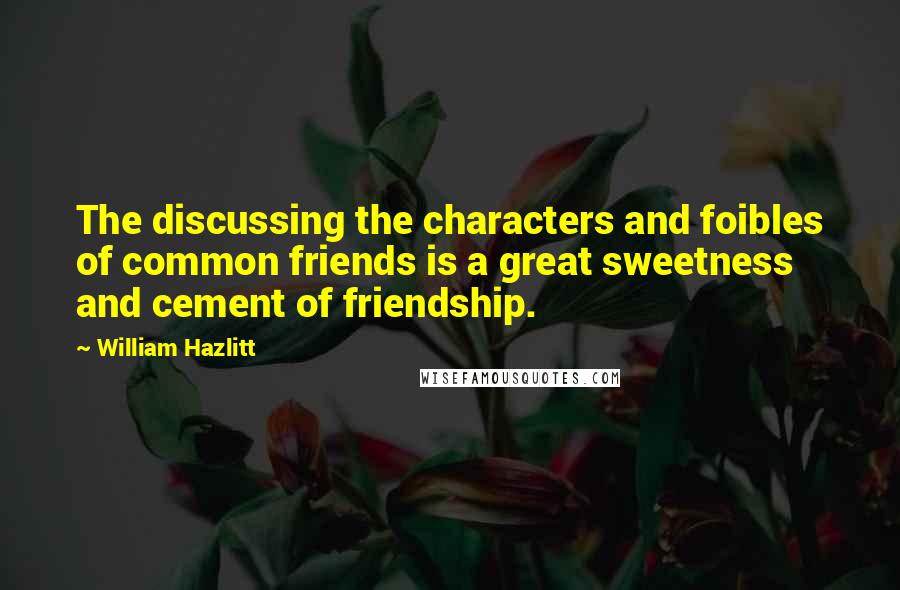 William Hazlitt Quotes: The discussing the characters and foibles of common friends is a great sweetness and cement of friendship.