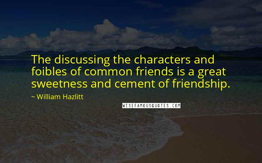 William Hazlitt Quotes: The discussing the characters and foibles of common friends is a great sweetness and cement of friendship.