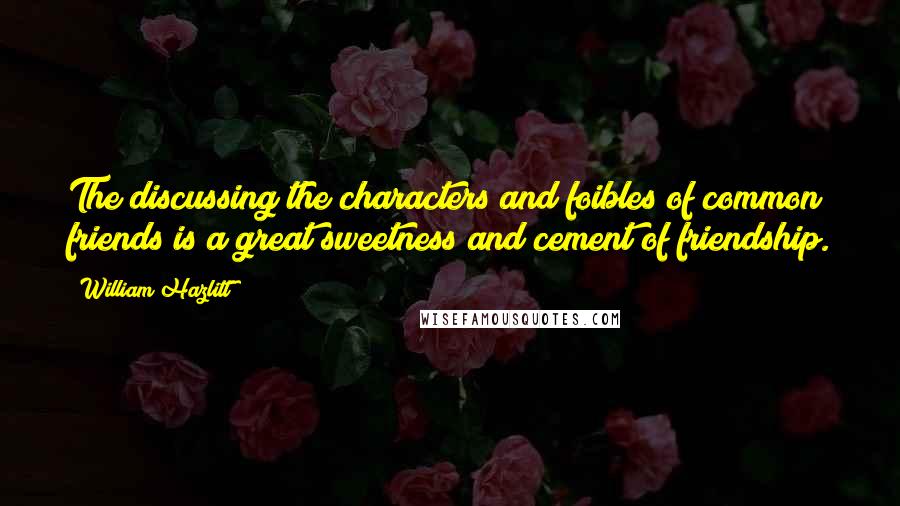 William Hazlitt Quotes: The discussing the characters and foibles of common friends is a great sweetness and cement of friendship.