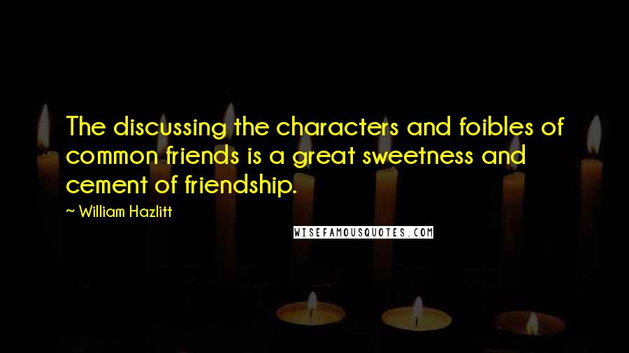 William Hazlitt Quotes: The discussing the characters and foibles of common friends is a great sweetness and cement of friendship.