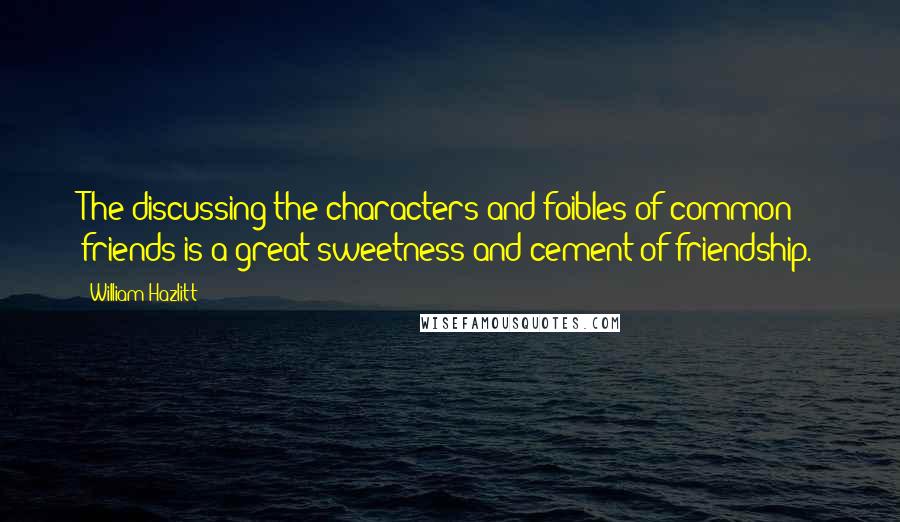 William Hazlitt Quotes: The discussing the characters and foibles of common friends is a great sweetness and cement of friendship.