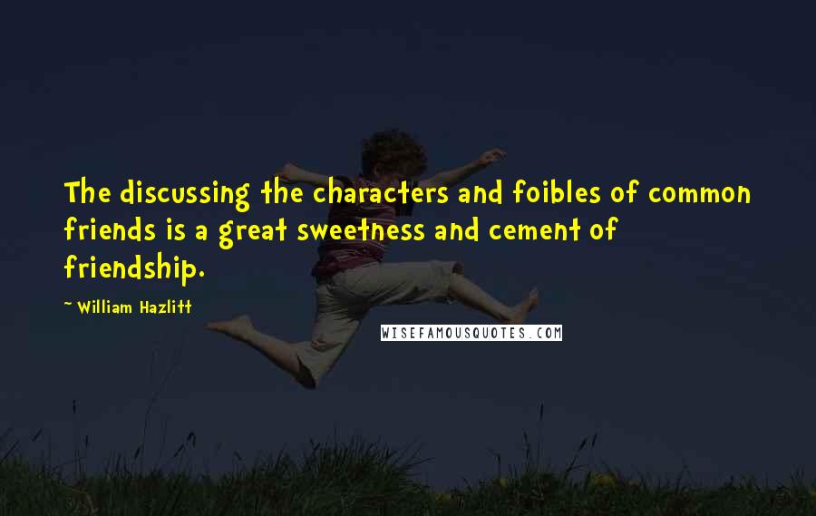 William Hazlitt Quotes: The discussing the characters and foibles of common friends is a great sweetness and cement of friendship.