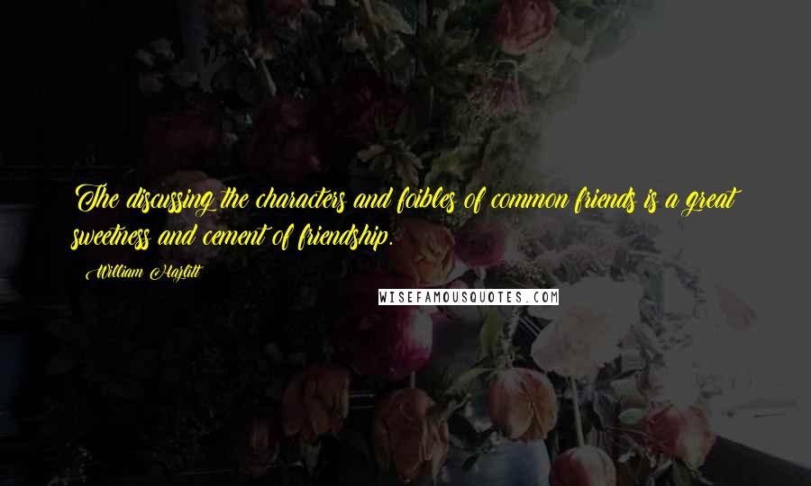 William Hazlitt Quotes: The discussing the characters and foibles of common friends is a great sweetness and cement of friendship.