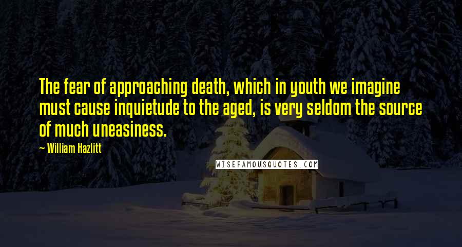 William Hazlitt Quotes: The fear of approaching death, which in youth we imagine must cause inquietude to the aged, is very seldom the source of much uneasiness.