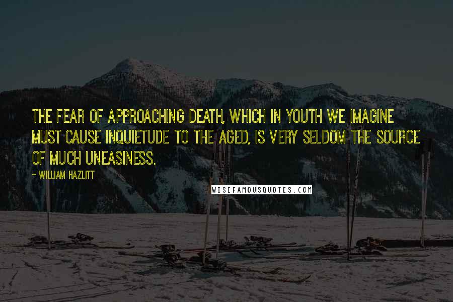 William Hazlitt Quotes: The fear of approaching death, which in youth we imagine must cause inquietude to the aged, is very seldom the source of much uneasiness.