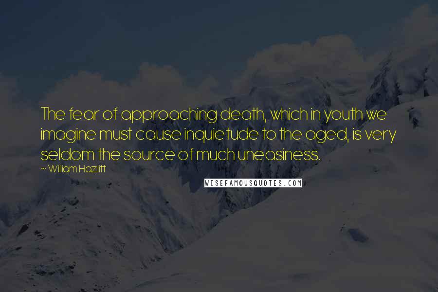 William Hazlitt Quotes: The fear of approaching death, which in youth we imagine must cause inquietude to the aged, is very seldom the source of much uneasiness.