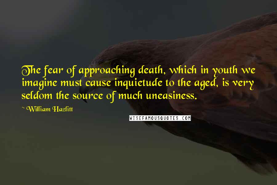 William Hazlitt Quotes: The fear of approaching death, which in youth we imagine must cause inquietude to the aged, is very seldom the source of much uneasiness.