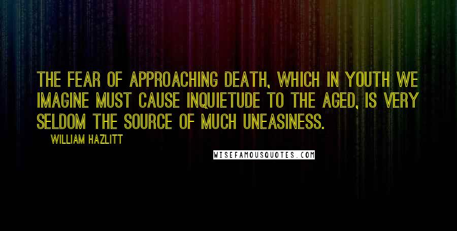 William Hazlitt Quotes: The fear of approaching death, which in youth we imagine must cause inquietude to the aged, is very seldom the source of much uneasiness.