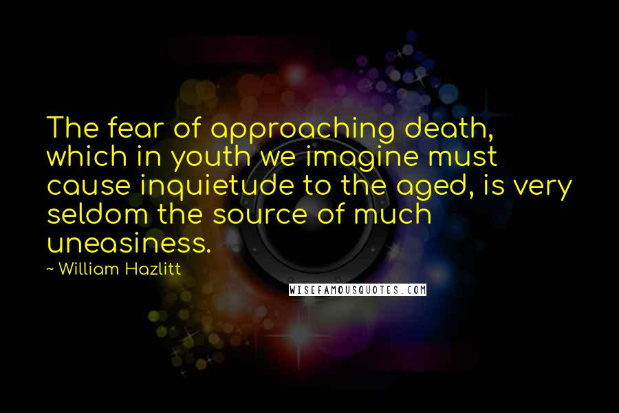 William Hazlitt Quotes: The fear of approaching death, which in youth we imagine must cause inquietude to the aged, is very seldom the source of much uneasiness.