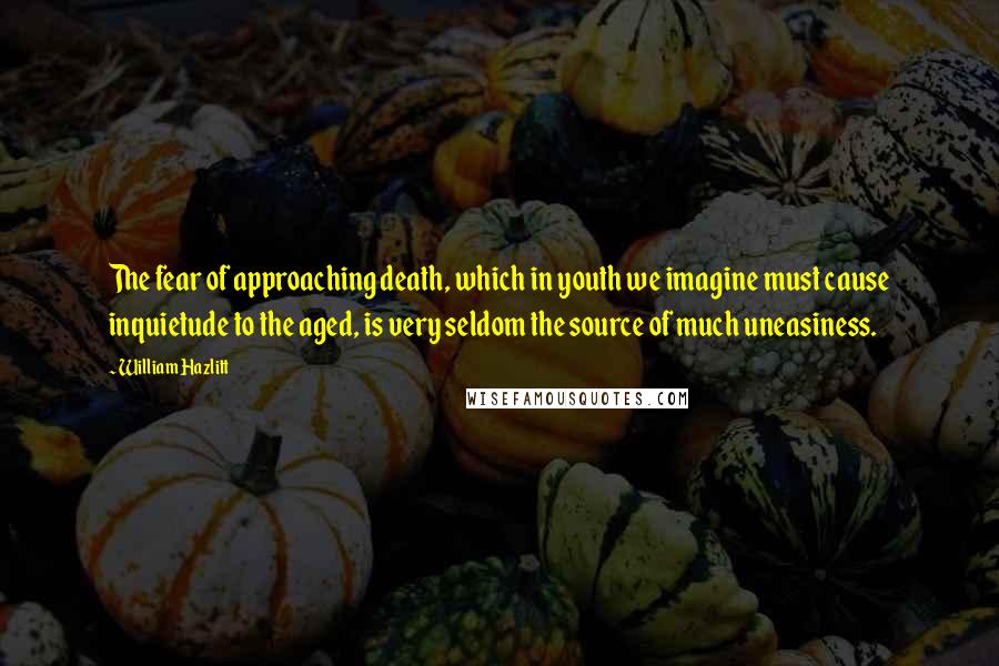 William Hazlitt Quotes: The fear of approaching death, which in youth we imagine must cause inquietude to the aged, is very seldom the source of much uneasiness.