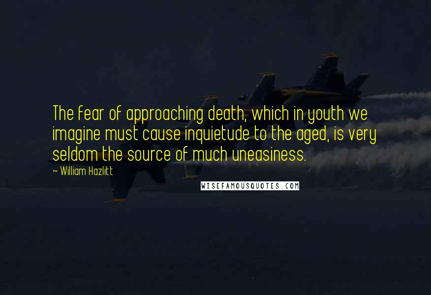 William Hazlitt Quotes: The fear of approaching death, which in youth we imagine must cause inquietude to the aged, is very seldom the source of much uneasiness.