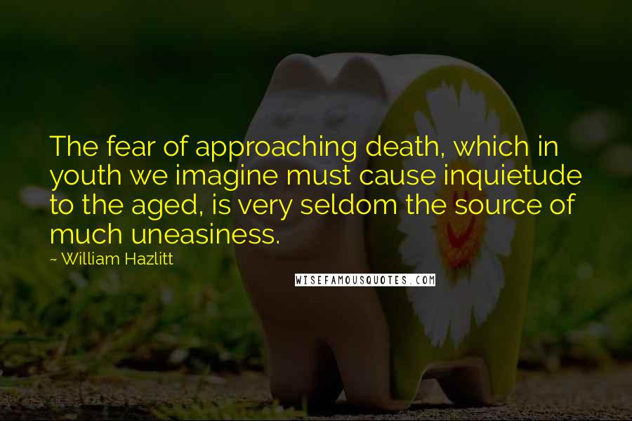 William Hazlitt Quotes: The fear of approaching death, which in youth we imagine must cause inquietude to the aged, is very seldom the source of much uneasiness.