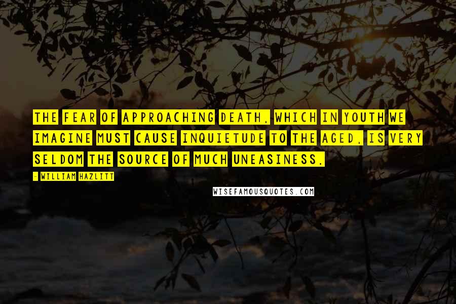 William Hazlitt Quotes: The fear of approaching death, which in youth we imagine must cause inquietude to the aged, is very seldom the source of much uneasiness.