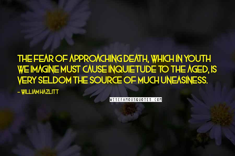 William Hazlitt Quotes: The fear of approaching death, which in youth we imagine must cause inquietude to the aged, is very seldom the source of much uneasiness.