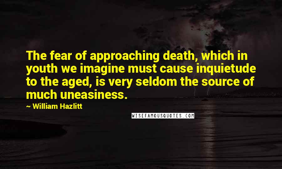 William Hazlitt Quotes: The fear of approaching death, which in youth we imagine must cause inquietude to the aged, is very seldom the source of much uneasiness.