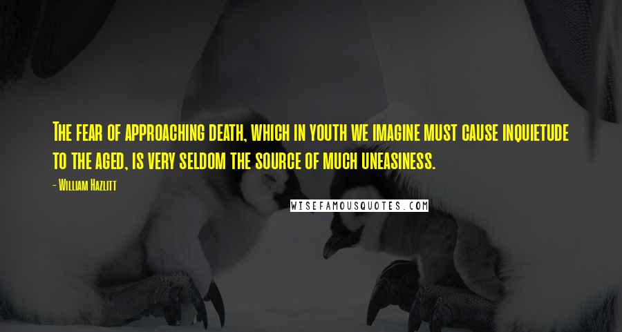 William Hazlitt Quotes: The fear of approaching death, which in youth we imagine must cause inquietude to the aged, is very seldom the source of much uneasiness.