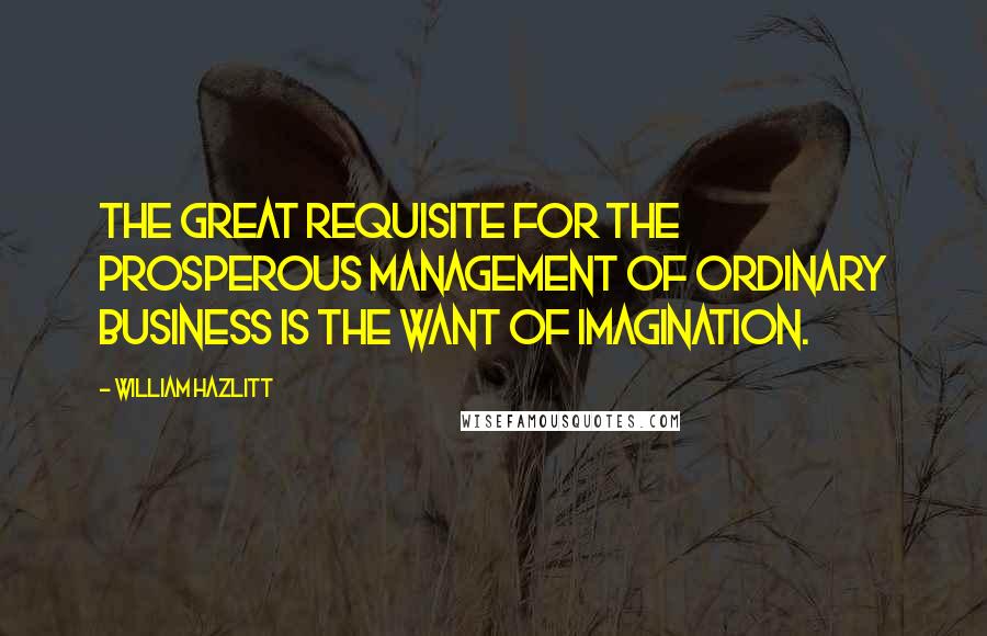 William Hazlitt Quotes: The great requisite for the prosperous management of ordinary business is the want of imagination.