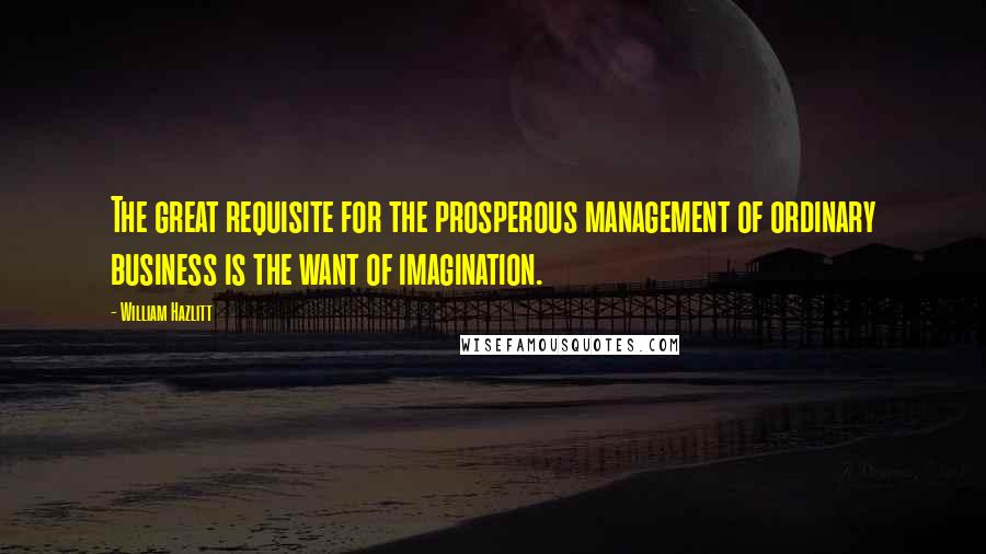 William Hazlitt Quotes: The great requisite for the prosperous management of ordinary business is the want of imagination.