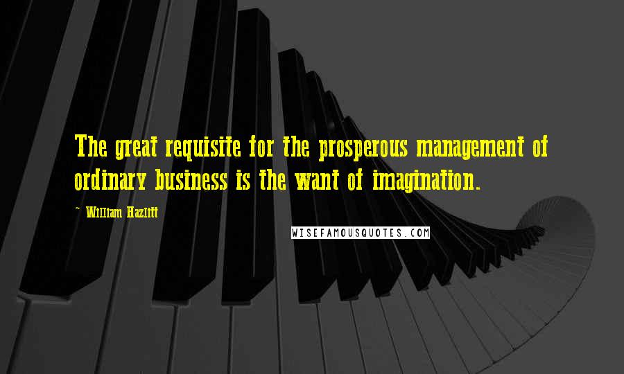 William Hazlitt Quotes: The great requisite for the prosperous management of ordinary business is the want of imagination.