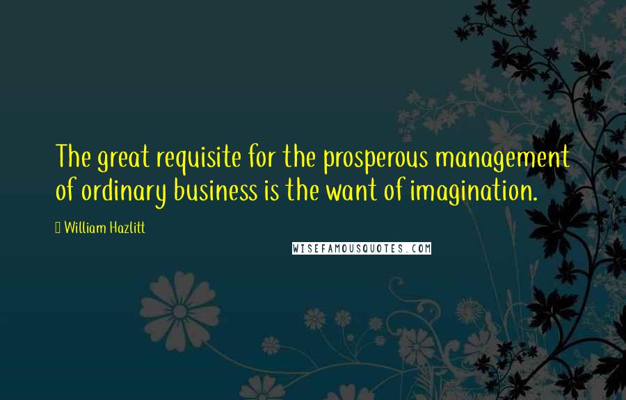 William Hazlitt Quotes: The great requisite for the prosperous management of ordinary business is the want of imagination.