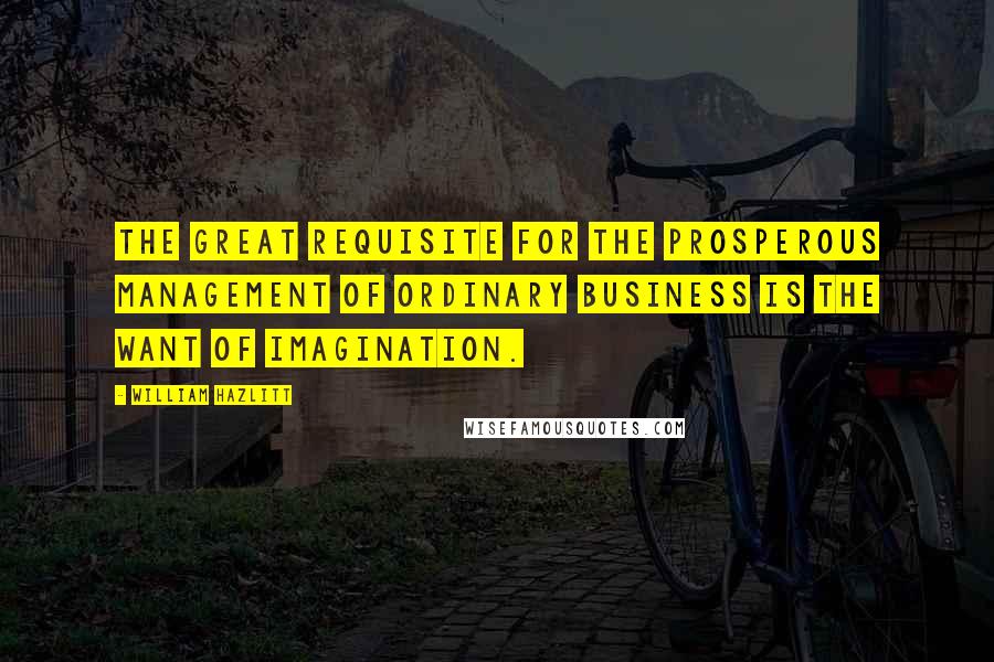 William Hazlitt Quotes: The great requisite for the prosperous management of ordinary business is the want of imagination.