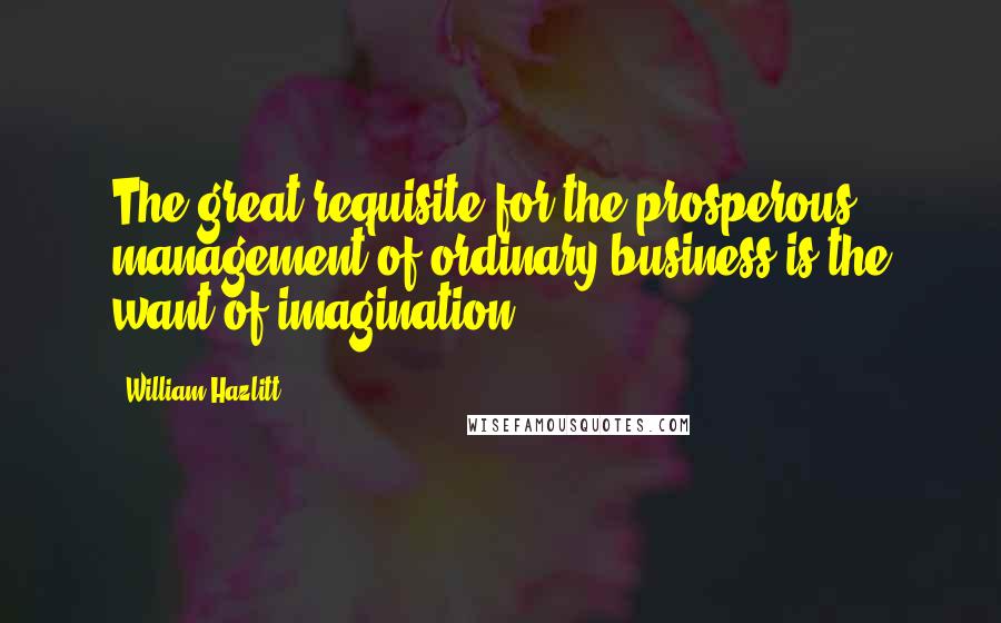 William Hazlitt Quotes: The great requisite for the prosperous management of ordinary business is the want of imagination.