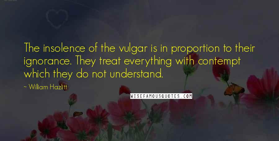 William Hazlitt Quotes: The insolence of the vulgar is in proportion to their ignorance. They treat everything with contempt which they do not understand.