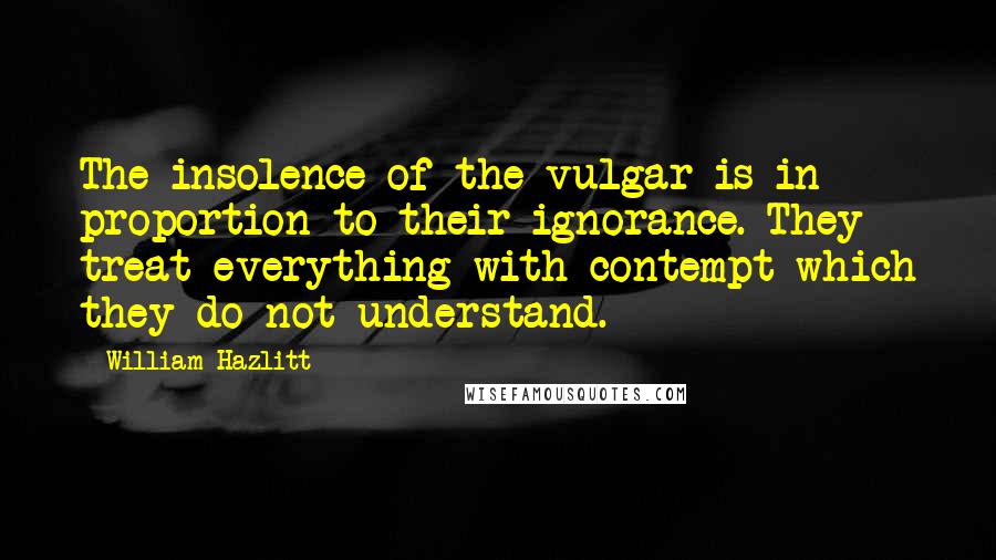 William Hazlitt Quotes: The insolence of the vulgar is in proportion to their ignorance. They treat everything with contempt which they do not understand.