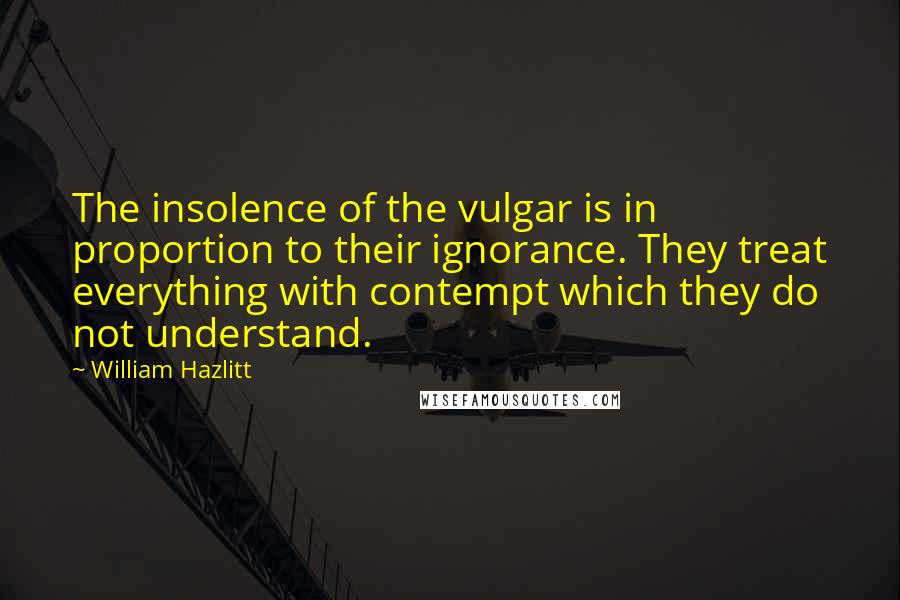 William Hazlitt Quotes: The insolence of the vulgar is in proportion to their ignorance. They treat everything with contempt which they do not understand.