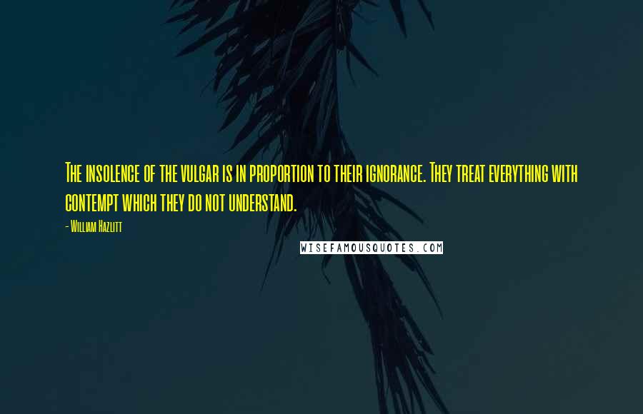 William Hazlitt Quotes: The insolence of the vulgar is in proportion to their ignorance. They treat everything with contempt which they do not understand.