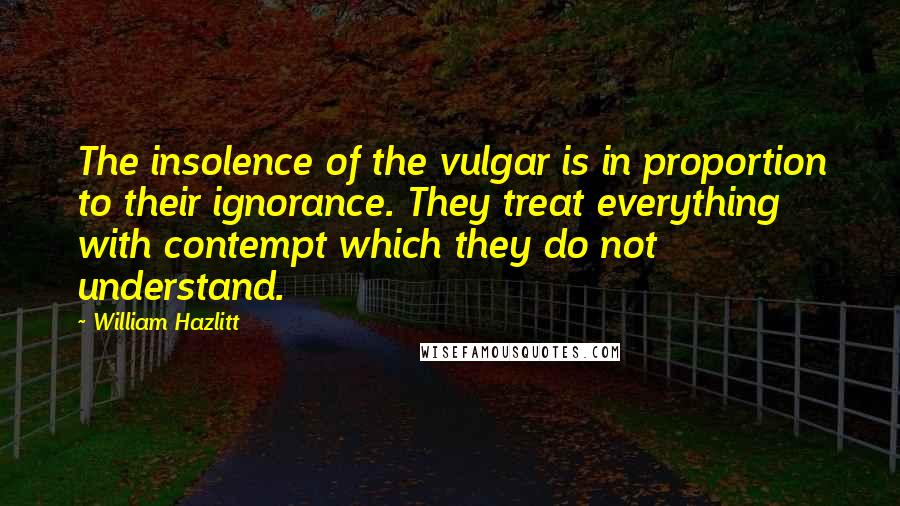 William Hazlitt Quotes: The insolence of the vulgar is in proportion to their ignorance. They treat everything with contempt which they do not understand.