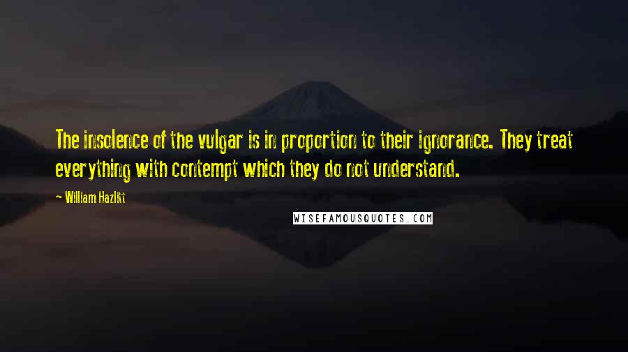 William Hazlitt Quotes: The insolence of the vulgar is in proportion to their ignorance. They treat everything with contempt which they do not understand.