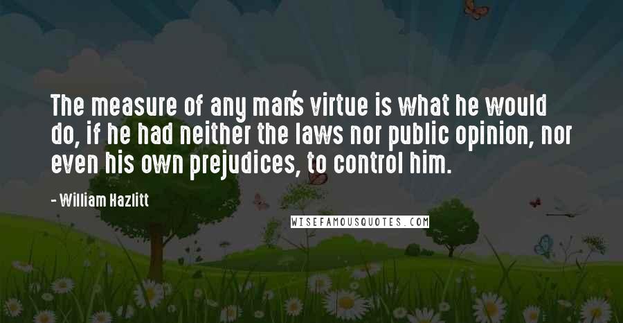 William Hazlitt Quotes: The measure of any man's virtue is what he would do, if he had neither the laws nor public opinion, nor even his own prejudices, to control him.