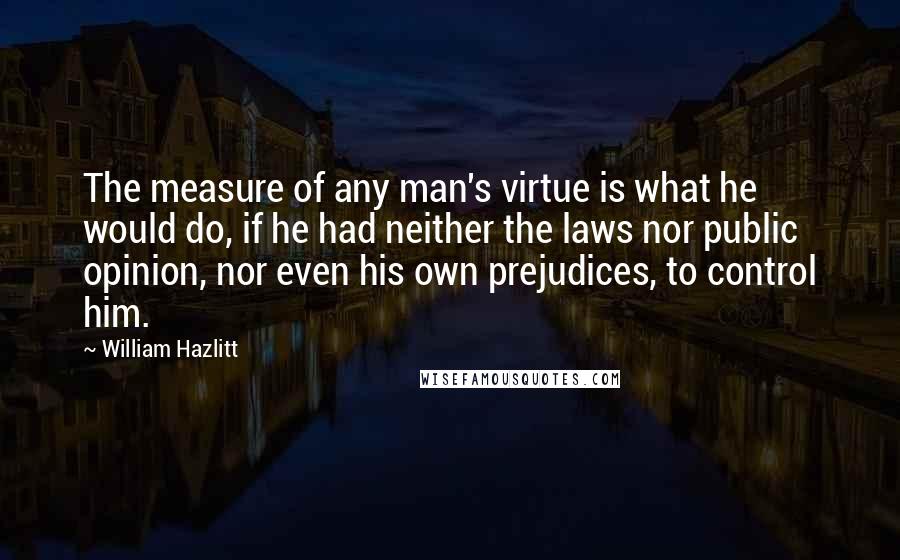 William Hazlitt Quotes: The measure of any man's virtue is what he would do, if he had neither the laws nor public opinion, nor even his own prejudices, to control him.