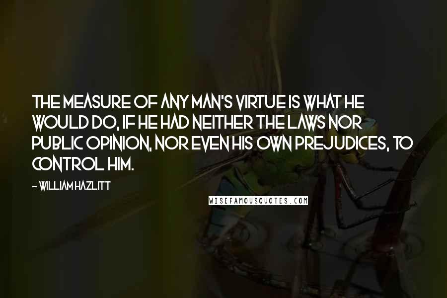 William Hazlitt Quotes: The measure of any man's virtue is what he would do, if he had neither the laws nor public opinion, nor even his own prejudices, to control him.