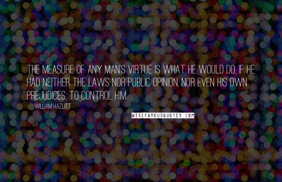 William Hazlitt Quotes: The measure of any man's virtue is what he would do, if he had neither the laws nor public opinion, nor even his own prejudices, to control him.