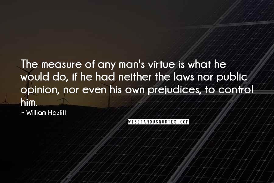 William Hazlitt Quotes: The measure of any man's virtue is what he would do, if he had neither the laws nor public opinion, nor even his own prejudices, to control him.