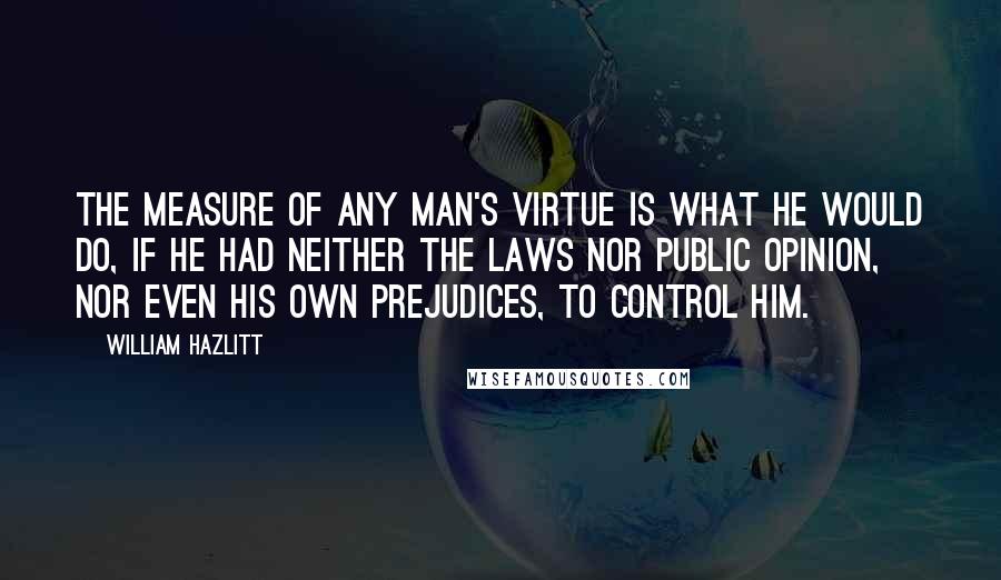 William Hazlitt Quotes: The measure of any man's virtue is what he would do, if he had neither the laws nor public opinion, nor even his own prejudices, to control him.