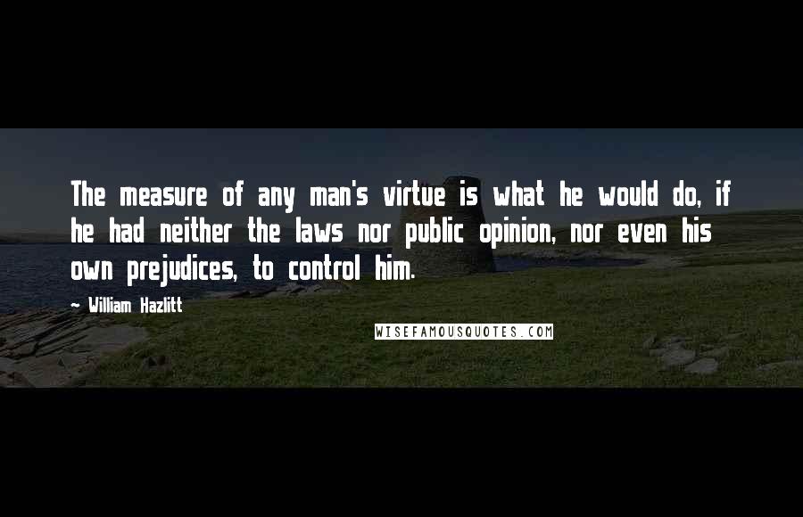 William Hazlitt Quotes: The measure of any man's virtue is what he would do, if he had neither the laws nor public opinion, nor even his own prejudices, to control him.